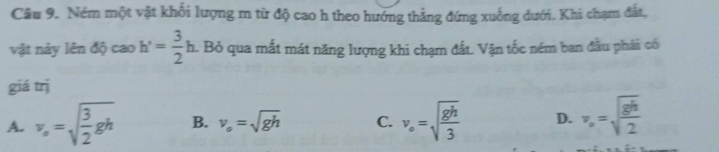 Ném một vật khối lượng m từ độ cao h theo hướng thẳng đứng xuống dưới. Khi chạm đất,
vật này lên độ cao h'= 3/2 h a. Bỏ qua mất mát năng lượng khi chạm đất. Vận tốc ném ban đầu phải có
giá trị
A. v_o=sqrt(frac 3)2gh
B. v_o=sqrt(gh) v_o=sqrt(frac gh)3
C.
D. v_o=sqrt(frac gh)2