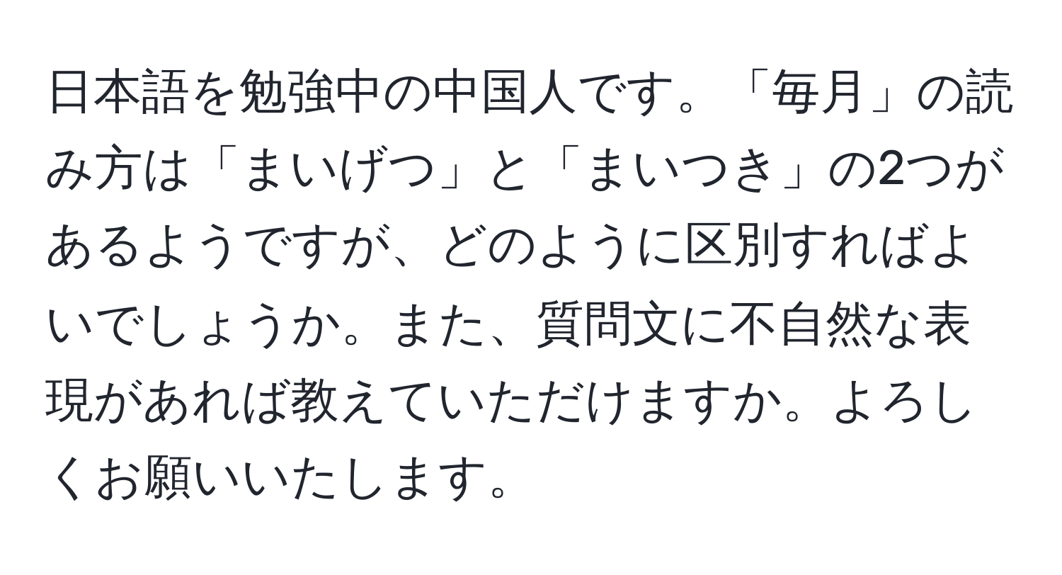 日本語を勉強中の中国人です。「毎月」の読み方は「まいげつ」と「まいつき」の2つがあるようですが、どのように区別すればよいでしょうか。また、質問文に不自然な表現があれば教えていただけますか。よろしくお願いいたします。