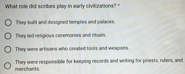 What role did scribes play in early civilizations? *
They built and designed temples and palaces.
They led religious ceremonies and rituals.
They were artisans who created tools and weapons.
They were responsible for keeping records and writing for priests, rulers, and
merchants.