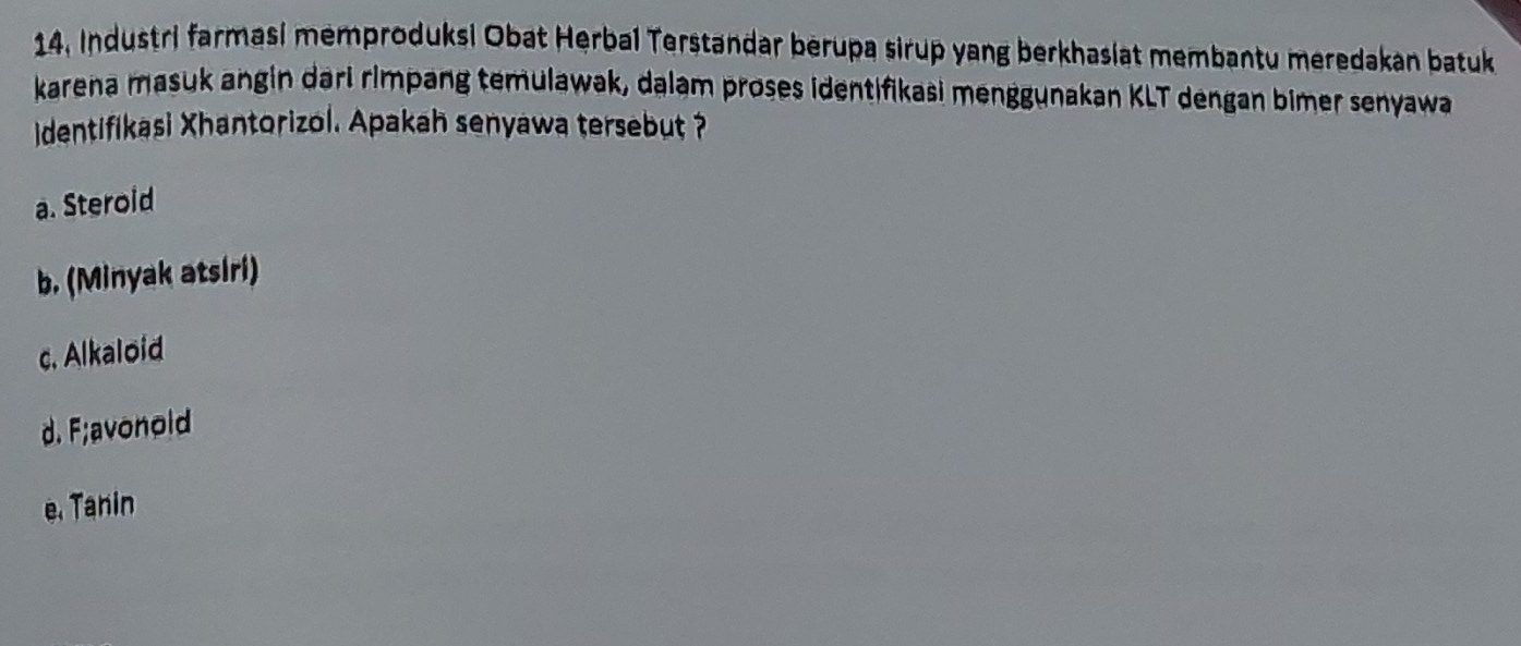 14, Industri farmasi memproduksi Obat Herbal Terstandar berupa sirup yang berkhasiat membantu meredakan batuk
karena masuk angin dari rimpang temulawak, dalam proses identifikasi menggunakan KLT dengan bimer senyawa
dentifikasi Xhantorizol. Apakah senyawa tersebut ?
a. Steroid
b. (Minyak atsiri)
c. Alkaloid
d. F;avonold
e. Tanin