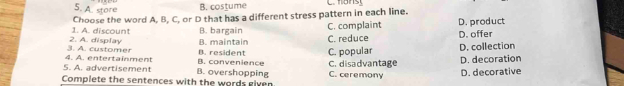 A. store
B. costume C. flonst
Choose the word A, B, C, or D that has a different stress pattern in each line.
1. A. discount B. bargain C. complaint D. product
2. A. display D. offer
3. A. customer B. maintain C. reduce
B. resident
4. A. entertainment B. convenience C. popular D. collection
5. A. advertisement B. overshopping C. ceremony C. disadvantage D. decorative D. decoration
Complete the sentences with the words given