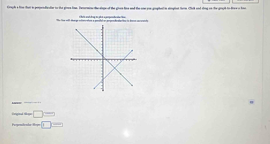 Graph a line that is perpendicular to the given line. Determine the slope of the given line and the one you graphed in simplest form. Click and drag on the graph to draw a line. 
Click and drag to plot a perpendicular line. 
The line will change colors when a parallel or perpendicular line is drawn accurately. 
Answer A thesiogh a wat of2 
Original Slope: □ ]frac □ _  
Perpendicular Slope: □ □