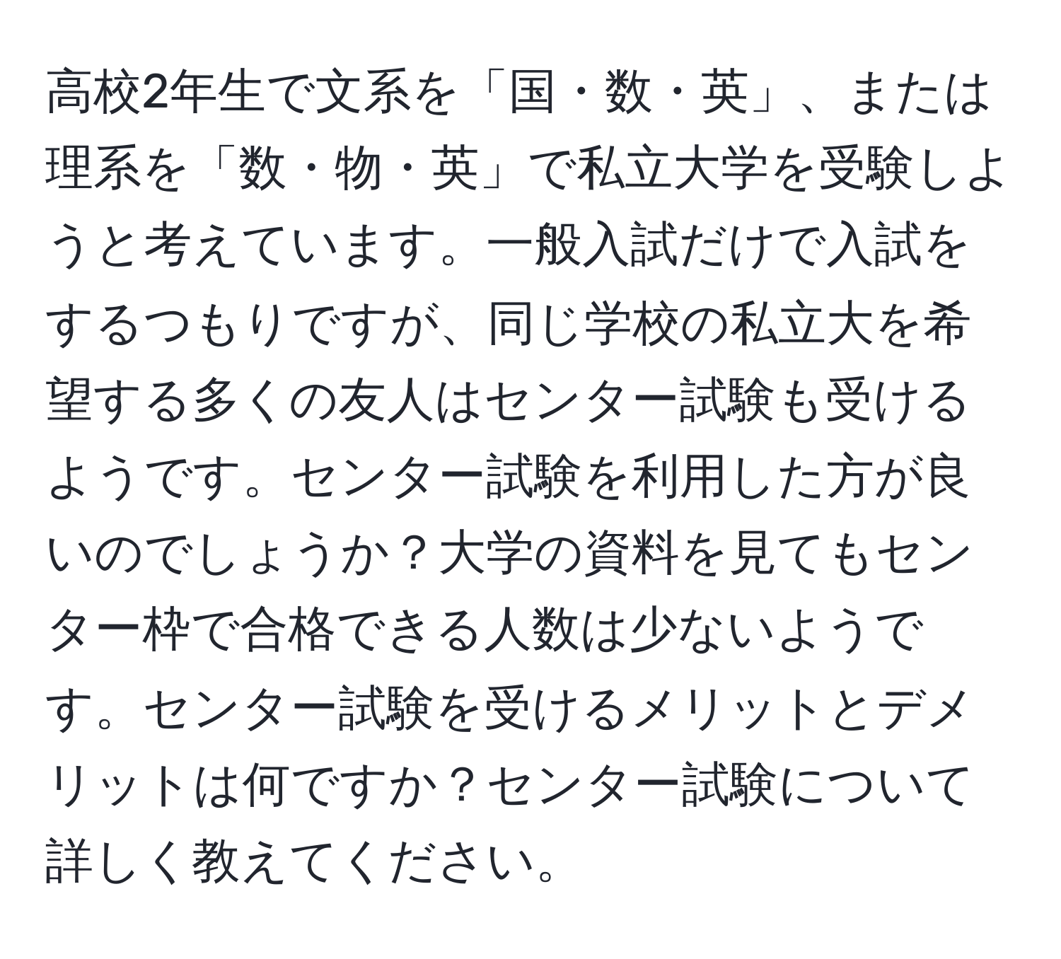 高校2年生で文系を「国・数・英」、または理系を「数・物・英」で私立大学を受験しようと考えています。一般入試だけで入試をするつもりですが、同じ学校の私立大を希望する多くの友人はセンター試験も受けるようです。センター試験を利用した方が良いのでしょうか？大学の資料を見てもセンター枠で合格できる人数は少ないようです。センター試験を受けるメリットとデメリットは何ですか？センター試験について詳しく教えてください。