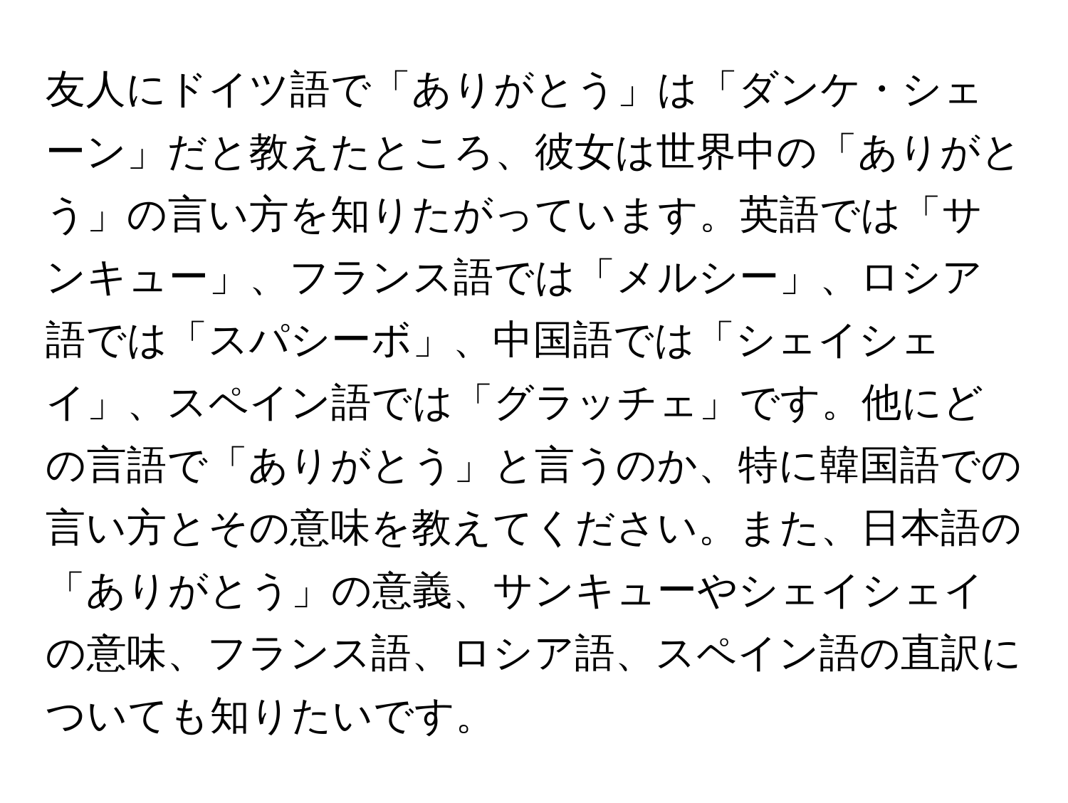 友人にドイツ語で「ありがとう」は「ダンケ・シェーン」だと教えたところ、彼女は世界中の「ありがとう」の言い方を知りたがっています。英語では「サンキュー」、フランス語では「メルシー」、ロシア語では「スパシーボ」、中国語では「シェイシェイ」、スペイン語では「グラッチェ」です。他にどの言語で「ありがとう」と言うのか、特に韓国語での言い方とその意味を教えてください。また、日本語の「ありがとう」の意義、サンキューやシェイシェイの意味、フランス語、ロシア語、スペイン語の直訳についても知りたいです。