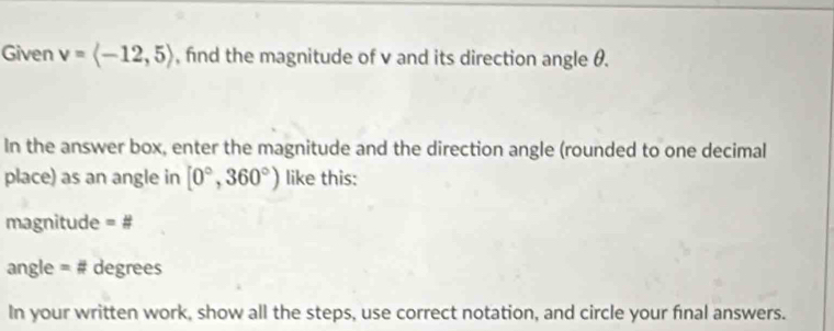 Given v=langle -12,5rangle , fnd the magnitude of v and its direction angle θ. 
In the answer box, enter the magnitude and the direction angle (rounded to one decimal 
place) as an angle in [0°,360°) like this: 
magnitude =#
angle = # degrees
In your written work, show all the steps, use correct notation, and circle your final answers.