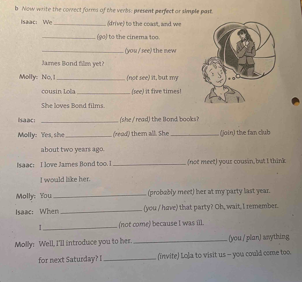 Now write the correct forms of the verbs: present perfect or simple past. 
Isaac: We_ (drive) to the coast, and we 
_(go) to the cinema too. 
_(you / see) the new 
James Bond film yet? 
Molly: No, I_ (not see) it, but my 
cousin Lola _(see) it five times! 
She loves Bond films. 
Isaac: _(she / read) the Bond books? 
Molly: Yes, she_ (read) them all. She _(join) the fan club 
about two years ago. 
Isaac: I love James Bond too. I _(not meet) your cousin, but I think 
I would like her. 
Molly: You _(probably meet) her at my party last year. 
Isaac: When _(you / have) that party? Oh, wait, I remember. 
I _(not come) because I was ill. 
Molly: Well, I’ll introduce you to her. _(you / plan) anything 
for next Saturday? I _(invite) Lola to visit us - you could come too.