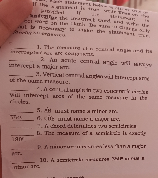 Each statement below is either true on 
If the statement is true, write True on the 
provided. If the statement is 
underline the incorrect word and write the 
rect word on the blank. Be sure to change only 
hat is necessary to make the statement true. 
Strictly no erasures. 
_1. The measure of a central angle and its 
intercepted arc are congruent. 
_2. An acute central angle will always 
intercept a major arc. 
_3. Vertical central angles will intercept arcs 
of the same measure. 
_4. A central angle in two concentric circles 
will intercept arcs of the same measure in the 
circles. 
_5. widehat AB must name a minor arc. 
_6. widehat CDE must name a major arc. 
_7. A chord determines two semicircles. 
_8. The measure of a semicircle is exactly
180^0. 
_9. A minor arc measures less than a major 
arc. 
_ 
10. A semicircle measures 360° minus a 
minor arc.