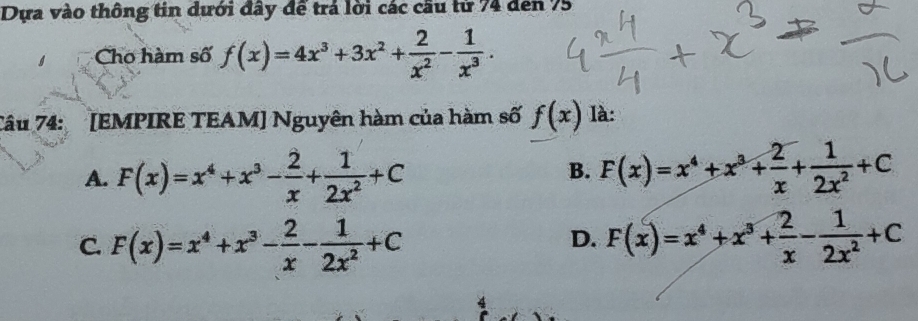 Dựa vào thông tin dưới đây để trả lời các cầu tử 74 đen 75
Cho hàm số f(x)=4x^3+3x^2+ 2/x^2 - 1/x^3 . 
Tâu 74: [EMPIRE TEAM] Nguyên hàm của hàm số f(x) là:
A. F(x)=x^4+x^3- 2/x + 1/2x^2 +C F(x)=x^4+x^3+ 2/x + 1/2x^2 +C
B.
C. F(x)=x^4+x^3- 2/x - 1/2x^2 +C F(x)=x^4+x^3+ 2/x - 1/2x^2 +C
D.