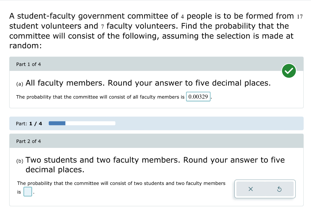 A student-faculty government committee of 4 people is to be formed from 17
student volunteers and 7 faculty volunteers. Find the probability that the 
committee will consist of the following, assuming the selection is made at 
random: 
Part 1 of 4 
(a) All faculty members. Round your answer to five decimal places. 
The probability that the committee will consist of all faculty members is 0.00329
Part: 1 / 4 
Part 2 of 4 
(b) Two students and two faculty members. Round your answer to five 
decimal places. 
The probability that the committee will consist of two students and two faculty members 
is □ . 
×