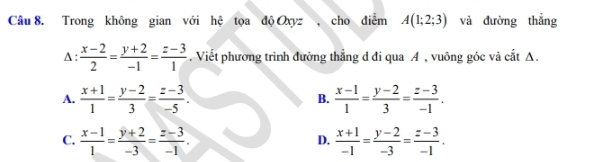 Trong không gian với hệ tọa độ Oxyz, cho điểm A(1;2;3) và đường thẳng
A:  (x-2)/2 = (y+2)/-1 = (z-3)/1 . Viết phương trình đường thẳng d đi qua A , vuông góc và cắt A.
A.  (x+1)/1 = (y-2)/3 = (z-3)/-5 . B.  (x-1)/1 = (y-2)/3 = (z-3)/-1 .
C.  (x-1)/1 = (y+2)/-3 = (z-3)/-1 .  (x+1)/-1 = (y-2)/-3 = (z-3)/-1 . 
D.