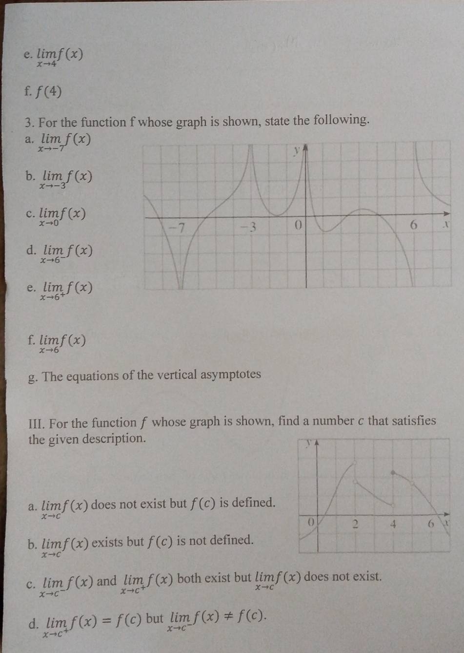 limlimits _xto 4f(x)
f. f(4)
3. For the function f whose graph is shown, state the following.
a. limlimits _xto -7f(x)
b. limlimits _xto -3f(x)
c. limlimits _xto 0f(x)
d. limlimits _xto 6^-f(x)
e. limlimits _xto 6^+f(x)
f. limlimits _xto 6f(x)
g. The equations of the vertical asymptotes
III. For the function f whose graph is shown, find a number c that satisfies
the given description.
a. limlimits _xto cf(x) does not exist but f(c) is defined.
b. limlimits _xto cf(x) exists but f(c) is not defined.
c. limlimits _xto c^-f(x) and limlimits _xto c^+f(x) both exist but limlimits _xto cf(x) does not exist.
d. limlimits _xto c^+f(x)=f(c) but limlimits _xto c^-f(x)!= f(c).