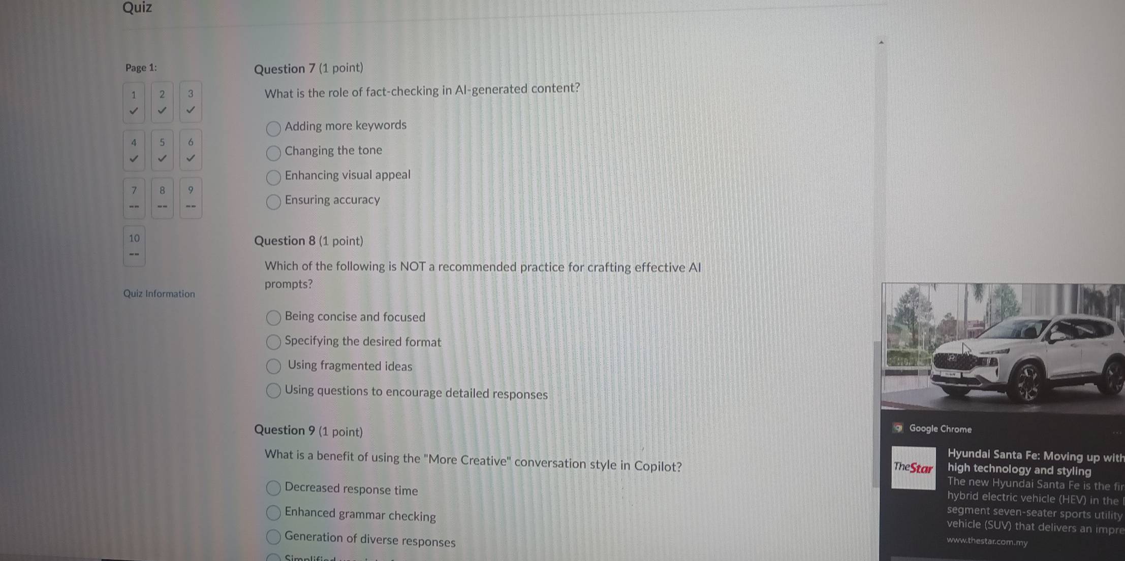 Quiz
Page 1: Question 7 (1 point)
1 2 3 What is the role of fact-checking in Al-generated content?
√
Adding more keywords
4 5 6
Changing the tone
Enhancing visual appeal
7 8
--
Ensuring accuracy
10
Question 8 (1 point)
--
Which of the following is NOT a recommended practice for crafting effective AI
prompts?
Quiz Information
Being concise and focused
Specifying the desired format
Using fragmented ideas
Using questions to encourage detailed responses
q Google Chrome
Question 9 (1 point) Hyundai Santa Fe: Moving up with
high technology and styling
What is a benefit of using the "More Creative" conversation style in Copilot? TheStar The new Hyundai Santa Fe is the fir
hybrid electric vehicle (HEV) in the
Decreased response time segment seven-seater sports utility
Enhanced grammar checking www.thestar.com.my
vehicle (SUV) that delivers an impre
Generation of diverse responses
