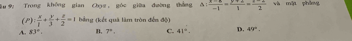 Ấu 9: Trong không gian Oxyz, góc giữa đường thẳng △ : (x-8)/-1 = (y+2)/1 = (z-2)/2  và mặt phẳng
(P): x/1 + y/3 + z/2 =1 bằng (kết quả làm tròn đến dwidehat q
A. 83°. B. 7°. C. 41°.
D. 49°.