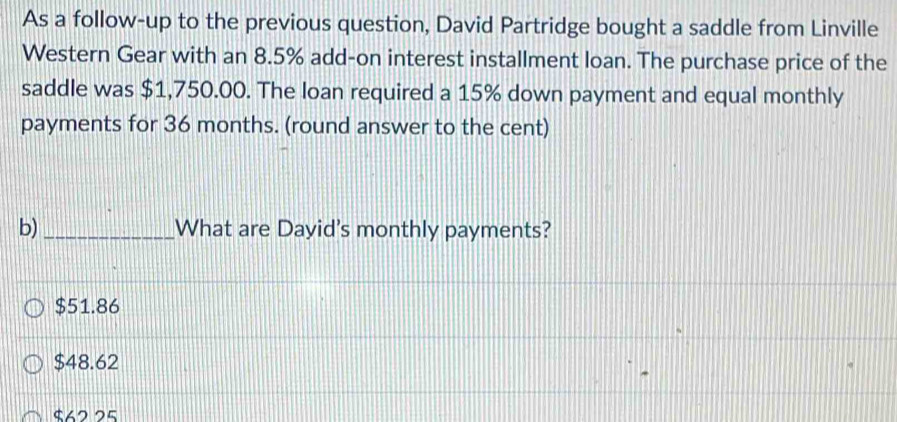 As a follow-up to the previous question, David Partridge bought a saddle from Linville
Western Gear with an 8.5% add-on interest installment loan. The purchase price of the
saddle was $1,750.00. The loan required a 15% down payment and equal monthly
payments for 36 months. (round answer to the cent)
b) _What are Dayid's monthly payments?
$51.86
$48.62
$62 25