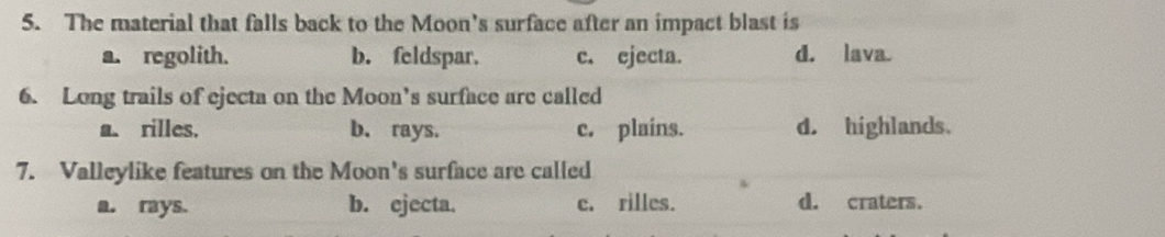 The material that falls back to the Moon's surface after an impact blast is
a. regolith. b. feldspar. c. ejecta. d. lava
6. Long trails of ejecta on the Moon’s surface are called
a. rilles. b. rays. c. plains. d. highlands.
7. Valleylike features on the Moon's surface are called
a. rays. b. ejecta. c. rilles. d. craters.