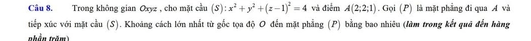 Trong không gian Oxyz , cho mặt cầu (S) :x^2+y^2+(z-1)^2=4 và điểm A(2;2;1). Gọi (P) là mặt phẳng đi qua A và 
tiếp xúc với mặt cầu (S). Khoảng cách lớn nhất từ gốc tọa độ O đến mặt phẳng (P) bằng bao nhiêu (làm trong kết quả đến hàng 
phần trăm)