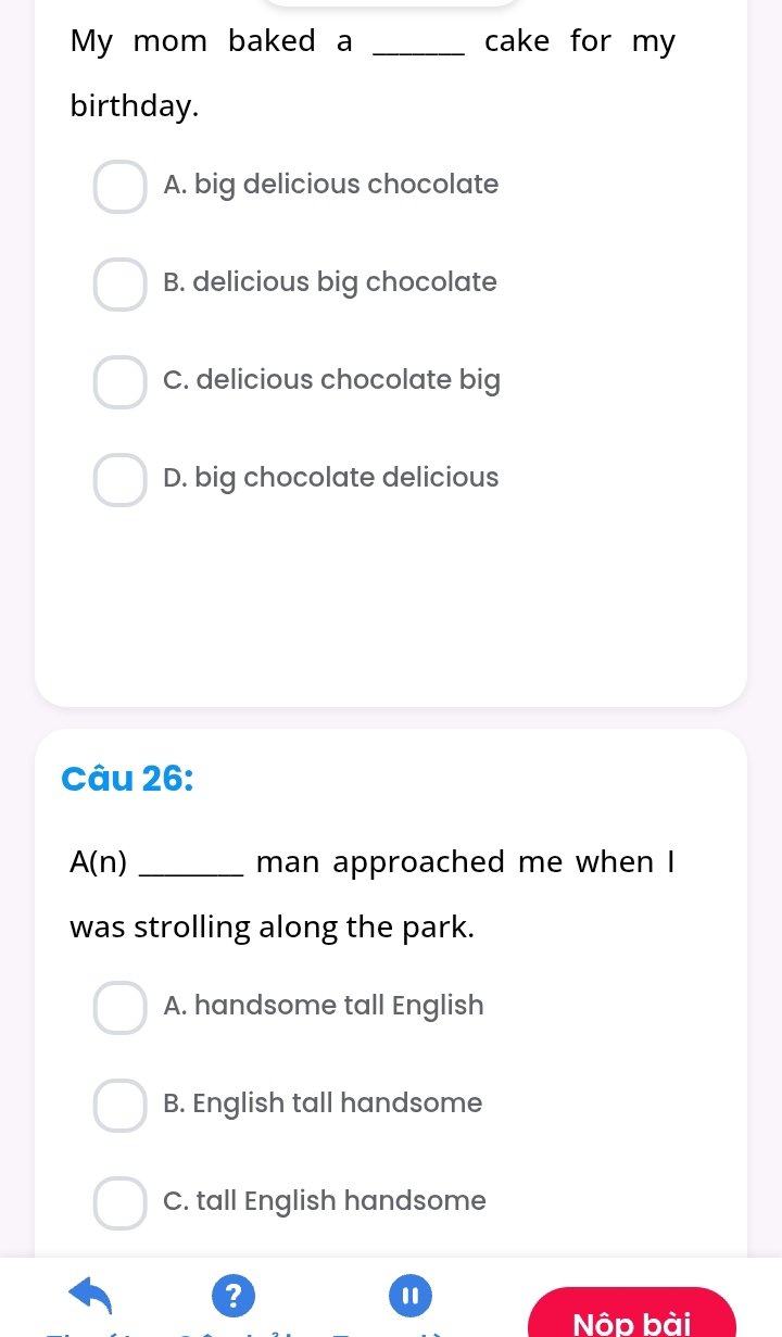 My mom baked a _cake for my
birthday.
A. big delicious chocolate
B. delicious big chocolate
C. delicious chocolate big
D. big chocolate delicious
Câu 26:
A(n) _man approached me when I
was strolling along the park.
A. handsome tall English
B. English tall handsome
C. tall English handsome
?
Nộp bài