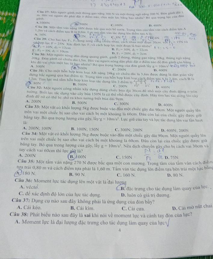 Cân 27: Một người gành một thủng gao năng 300 N và một tháng ngô năng 200 N. Đòn gánh đài 1
cánh. m. Hội vai người đó phải đặt ở điểm nào, chu một lực bằng báo nhiều? Bỏ qua trong lực của đôn
A.1000N B. 500N C.100N D. 400N
Câu 28: Một tắm văn năng 18N được bắt qua một bể nước. Trọng tâm của tầm văn cách điểm tựa A
1,2m và cách điểm tựa B là 0,6m. Lực mà tâm văn tác dụng lên điễm tựa A là
A. 16N
n
Cău 29: Cho hai lực Fị, Fs song song cùng chiều nhau, cách nhâu một đoạn 20cm, với 1
có ho n10CF=25N Xác định lực F_3 và cách hợp lực một đoạn là bao nhiều?
F_2=10N,d_1=12cm
C. F_2=5N,dy=10cm
B. F_2=30N,d_2=22cm
D. F_2=20N,d_2=2cm
Cân 30:MO t người nông dân đùng quang gánh, gánh 2 thùng, thùng gạo nặng 30kg, thúng ngô nặng
20kg. Đòn gánh có chiếu đài 1,5m. Hội vai người nông dân phải đặt ở điểm nào để đòn gánh cân bằng
khi đó vai chịu một lực là bạo nhiều? Bộ qua trọng lượng của đòn gánh lấy g=10m/s^2
A. 300N. 500N C. 200N D. 400N
Câu 31: Cho một hỗn hợp kim loại AB năng 24kg có chiều đài là 3,6m được đùng là dàn giáo xây
dựng bắc ngang qua hai điểm tỷ. Trong tâm của hỗn hợp kim loại cách điểm tựa A là 2,4m, cách B là
1,2m. Tim lực mã tầm hỗn hợp kim loại tác dụng lên 2 điễm
C  80N B. 500N C. 200N D. 400N
Cầu 32: Một người công nhân xây dựng dùng chiếc bủa đài 30cm để nhỏ một cây đình đòng ở trên
tường. Biết lực tác dụng vào cây bủa 150N là có thể nhổ được cây định. Hãy tim lực tác động lên cây
định để nó có thể bị nhỏ ra khói tường biết bùa dài 9cm
A. 200N B. 500N C. 300N D. 400N
Câu 33: Một vật có khối lượng 5kg được buộc vào đầu một chiếc gây dài 90cm. Một người quây lên
trên vai một chiếc bị sao cho vai cách bị một khoảng là 60cm. Đâu còn lại của chiếc gậy được giữ
bằng tay. Bỏ qua trọng lượng của gậy, lấy g=10m/s^2 Lực giữ của tay và lực tác dụng lên vai lần lượt
là:
A. 200N; 100N B. 100N; 150N C. 300N; 200N D. 400N; 200N
Câu 34: Một vật có khổi lượng 5kg được buộc vào đầu một chiếc gậy dài 90cm. Một người quây lên
trên vai một chiếc bị sao cho vai cách bị một khoảng là 60cm. Đâu còn lại của chiếc gây được giữ
bằng tay. Bỏ qua trọng lượng của gậy, lấy g=10m/s^2. Nếu dịch chuyển gậy cho bị cách vai 30cm và
tay cách vai 60cm thì lực giữ là?
A. 200N B. 100N C. 150N   D. 75N
Câu 35: Một tấm ván nặng 270 N được bắc qua một con mương. Trọng tâm của tấm ván cách điểm
tựa trái 0,80 m và cách điểm tựa phái là 1,60 m. Tấm ván tác dụng lên điểm tựa bên trái một lực bằng
.  180 N. B. 90 N C. 160 N D. 80 N.
Câu 36: Moment lực tác dụng lên một vật là đại lượng
A. vécto.
B đặc trưng cho tác dụng làm quay của lực. ,
C. để xác định độ lớn của lực tác dụng. D. luôn có giả trị dương.
Câu 37: Dụng cụ nào sau đây không phải là ứng dụng của đòn bây?
A. Cái kéo. B. Cái kìm. C. Cải cưa. D. Cái mở nút chai
Câu 38: Phát biểu nào sau đây là sai khi nói về moment lực và cánh tay đòn của lực?
A. Moment lực là đại lượng đặc trưng cho tác dụng làm quay của lực
4