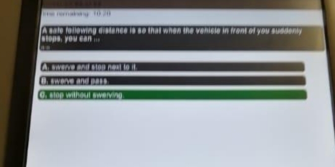 reing (00
A sale following distance is so that when the venicle in front of you suddenly
stops, you can ...
Ar swerve and stop next to it
B. swerve and pass.
G, stop without swerving