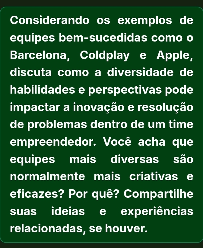 Considerando os exemplos de 
equipes bem-sucedidas como o 
Barcelona, Coldplay e Apple, 
discuta como a diversidade de 
habilidades e perspectivas pode 
impactar a inovação e resolução 
de problemas dentro de um time 
empreendedor. Você acha que 
equipes mais diversas são 
normalmente mais criativas e 
eficazes? Por quê? Compartilhe 
suas ideias e experiências 
relacionadas, se houver.