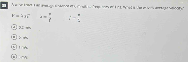 A wave travels an average distance of 6 m with a frequency of 1 hz. What is the wave's average velocity?
V=lambda xF lambda = v/f  f= v/lambda  
A 0.2 m/s
B ) 6 m/s
c) 1 m/s
D 3 m/s