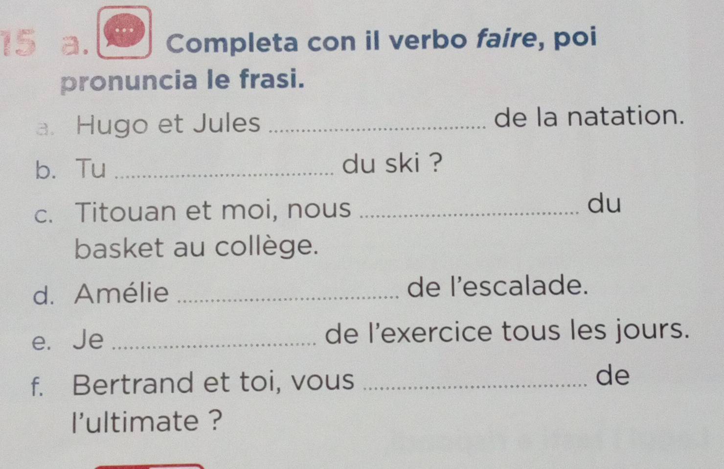 Completa con il verbo faire, poi 
pronuncia le frasi. 
a. Hugo et Jules_ 
de la natation. 
b. Tu _du ski ? 
c. Titouan et moi, nous_ 
du 
basket au collège. 
d. Amélie _de l’escalade. 
e. Je _de l'exercice tous les jours. 
f. Bertrand et toi, vous_ 
de 
l'ultimate ?