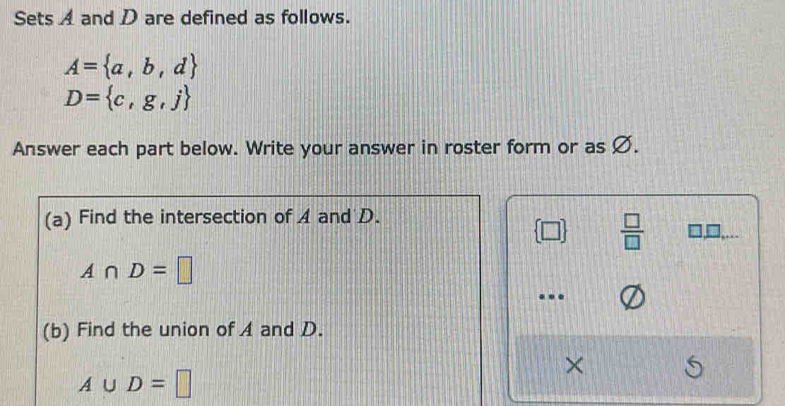 Sets A and D are defined as follows.
A= a,b,d
D= c,g,j
Answer each part below. Write your answer in roster form or as Ø. 
(a) Find the intersection of A and D.
 □ /□   □,□,..
A∩ D=□. 
(b) Find the union of A and D. 
×
A∪ D=□