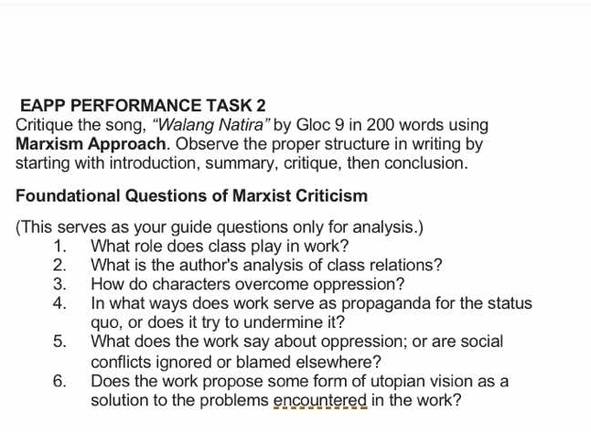 EAPP PERFORMANCE TASK 2 
Critique the song, “Walang Natira” by Gloc 9 in 200 words using 
Marxism Approach. Observe the proper structure in writing by 
starting with introduction, summary, critique, then conclusion. 
Foundational Questions of Marxist Criticism 
(This serves as your guide questions only for analysis.) 
1. What role does class play in work? 
2. What is the author's analysis of class relations? 
3. How do characters overcome oppression? 
4. In what ways does work serve as propaganda for the status 
quo, or does it try to undermine it? 
5. What does the work say about oppression; or are social 
conflicts ignored or blamed elsewhere? 
6. Does the work propose some form of utopian vision as a 
solution to the problems encountered in the work?