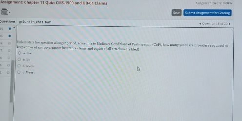 Assignment: Chapter 11 Quiz: CMS-1500 and UB-04 Claims Assignment Score: 0.00%
Saw Submit Assignment for Grading
Questions gr2uh19h_ch11.16m Question 16 of 20 。
14.
5
16.
Unless state bow specifies a lunger period, according to Medicare Conditions of Participation (CoP) how many years are providers required to
keep copies of any government insurance claims and copies of all attachments filed?
7.
a five
b. 5
c. Seven
d. Thres