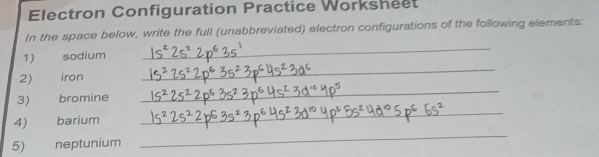 Electron Configuration Practice Worksheet 
In the space below, write the full (unabbreviated) electron configurations of the following elements: 
_ 
_ 
1) sodium 
_ 
2) iron 
_ 
3) bromine 
4)£ barium 
5) neptunium 
_