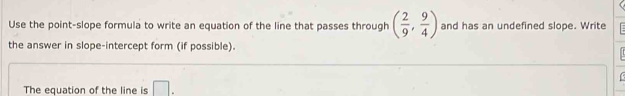 Use the point-slope formula to write an equation of the line that passes through ( 2/9 , 9/4 ) and has an undefined slope. Write 
the answer in slope-intercept form (if possible). 
The equation of the line is □.