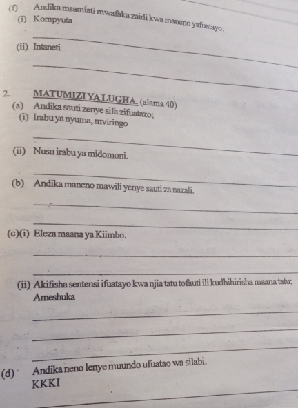 Andika msamíati mwafaka zaidi kwa maneno yafuatayo: 
(i) Kompyuta 
_ 
(ii) Intaneti 
_ 
2. MATUMIZI YA LUGHA. (alama 40) 
(a) Andika sauti zenye sifa zifuatazo; 
(i) Irabu ya nyuma, mviringo 
_ 
(ii) Nusu irabu ya midomoni. 
_ 
(b) Andika maneno mawili yenye sauti za nazali. 
_ 
_ 
(c)(i) Eleza maana ya Kiimbo. 
_ 
_ 
(ii) Akifisha sentensi ifuatayo kwa njia tatu tofauti ili kudhihirisha maana tatu; 
Ameshuka 
_ 
_ 
_ 
(d) Andika neno lenye muundo ufuatao wa silabi. 
_ 
KKKI