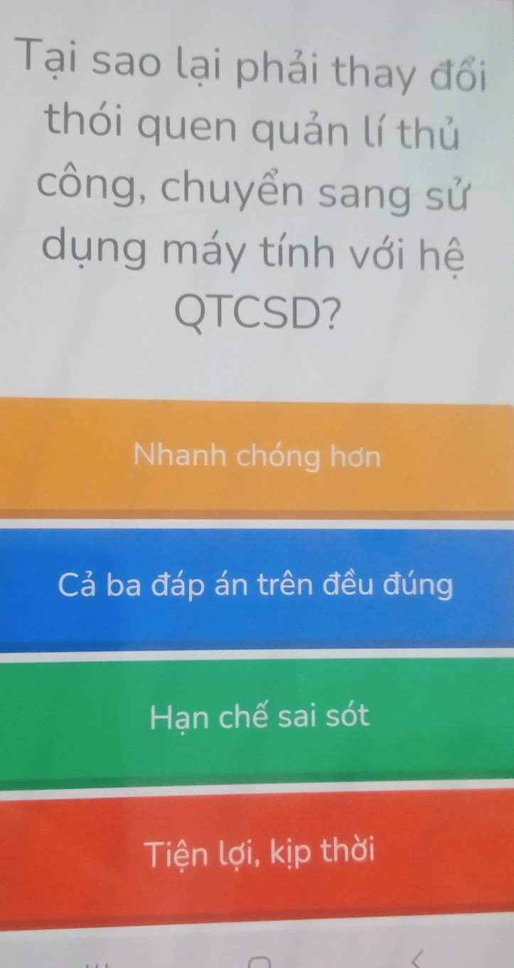 Tại sao lại phải thay đổi
thói quen quản lí thủ
công, chuyển sang sử
dụng máy tính với hệ
QTCSD?
Nhanh chóng hơn
Cả ba đáp án trên đều đúng
Hạn chế sai sót
Tiện lợi, kịp thời