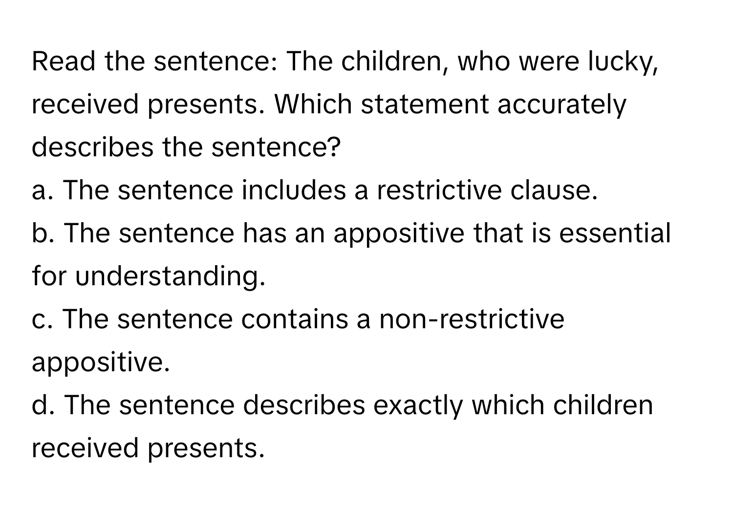 Read the sentence: The children, who were lucky, received presents. Which statement accurately describes the sentence?

a. The sentence includes a restrictive clause.
b. The sentence has an appositive that is essential for understanding.
c. The sentence contains a non-restrictive appositive.
d. The sentence describes exactly which children received presents.