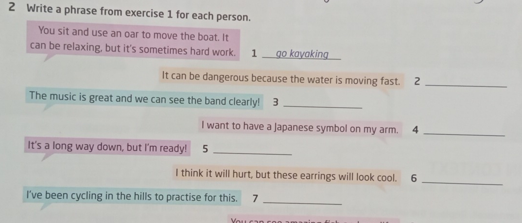 Write a phrase from exercise 1 for each person. 
You sit and use an oar to move the boat. It 
can be relaxing, but it's sometimes hard work. 1__ go kayaking 
It can be dangerous because the water is moving fast. 2_ 
The music is great and we can see the band clearly! ₹3_ 
I want to have a Japanese symbol on my arm. 4_ 
It's a long way down, but I'm ready! 5_ 
I think it will hurt, but these earrings will look cool. 6_ 
I've been cycling in the hills to practise for this. 7_