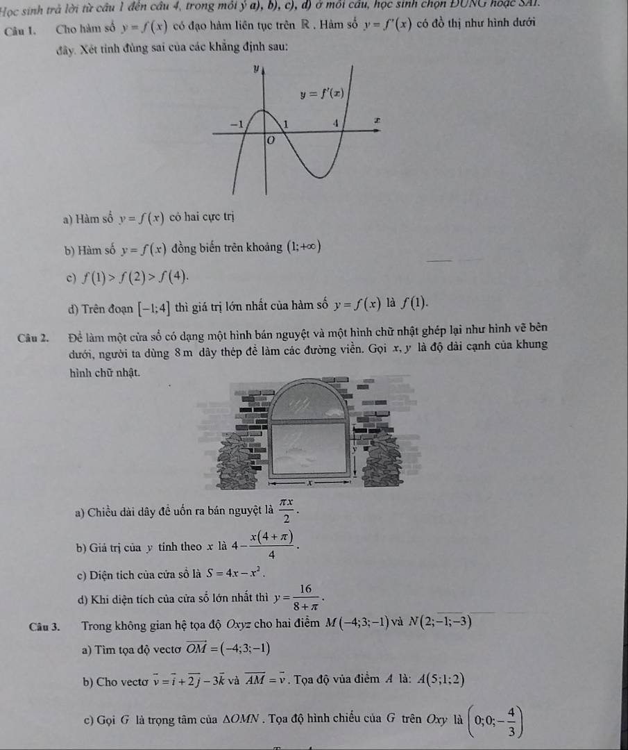 Học sinh trả lời từ câu 1 đên cầu 4, trong môi ý a), b), c), đ) ở môi cầu, học sinh chọn ĐUNG hoặc SAI.
Câu 1. Cho hàm số y=f(x) có đạo hàm liên tục trên R . Hàm số y=f'(x) có đồ thị như hình dưới
đây. Xét tinh đùng sai của các khẳng định sau:
a) Hàm số y=f(x) có hai cực trị
b) Hàm số y=f(x) đồng biến trên khoảng (1;+∈fty )
c) f(1)>f(2)>f(4).
d) Trên đoạn [-1;4] thì giá trị lớn nhất của hàm số y=f(x) là f(1).
Câu 2. Để làm một cửa số có dạng một hình bán nguyệt và một hình chữ nhật ghép lại như hình vẽ bên
dưới, người ta dùng 8 m dây thép đề làm các đường viền. Gọi x, y là độ dài cạnh của khung
hình chữ nhật.
v
x
a) Chiều dài dây đề uốn ra bán nguyệt là  π x/2 .
b) Giá trị của y tính theo x là 4- (x(4+π ))/4 .
c) Diện tích của cửa sồ là S=4x-x^2.
d) Khi diện tích của cửa số lớn nhất thì y= 16/8+π  .
Câu 3. Trong không gian hệ tọa độ Oxyz cho hai điểm M(-4;3;-1) và N(2;-1;-3)
a) Tìm tọa độ vectơ vector OM=(-4;3;-1)
b) Cho vecto vector v=vector i+vector 2j-3vector k và vector AM=vector v. Tọa độ vủa điểm A là: A(5;1;2)
c) Gọi G là trọng tâm của △ OMN. Tọa độ hình chiếu của G trên Oxy là (0;0;- 4/3 )