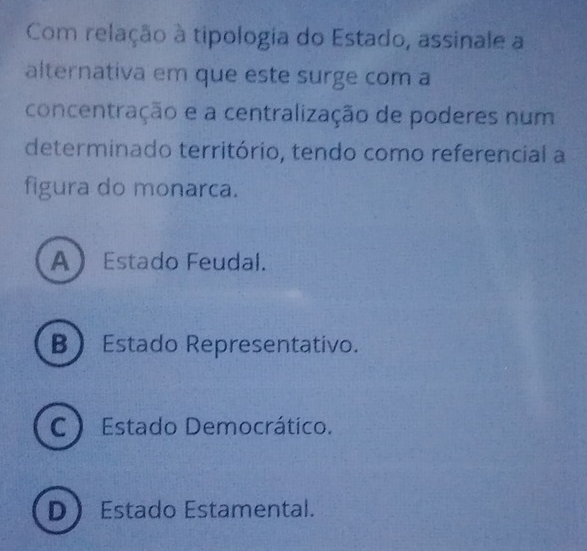 Com relação à tipologia do Estado, assinale a
alternativa em que este surge com a
concentração e a centralização de poderes num
determinado território, tendo como referencial a
figura do monarca.
A Estado Feudal.
B Estado Representativo.
C Estado Democrático.
D) Estado Estamental.