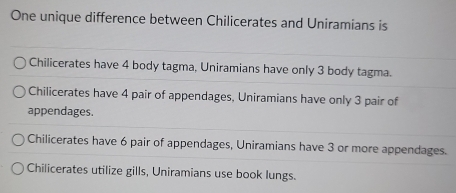 One unique difference between Chilicerates and Uniramians is
Chilicerates have 4 body tagma, Uniramians have only 3 body tagma.
Chilicerates have 4 pair of appendages, Uniramians have only 3 pair of
appendages.
Chilicerates have 6 pair of appendages, Uniramians have 3 or more appendages.
Chilicerates utilize gills, Uniramians use book lungs.