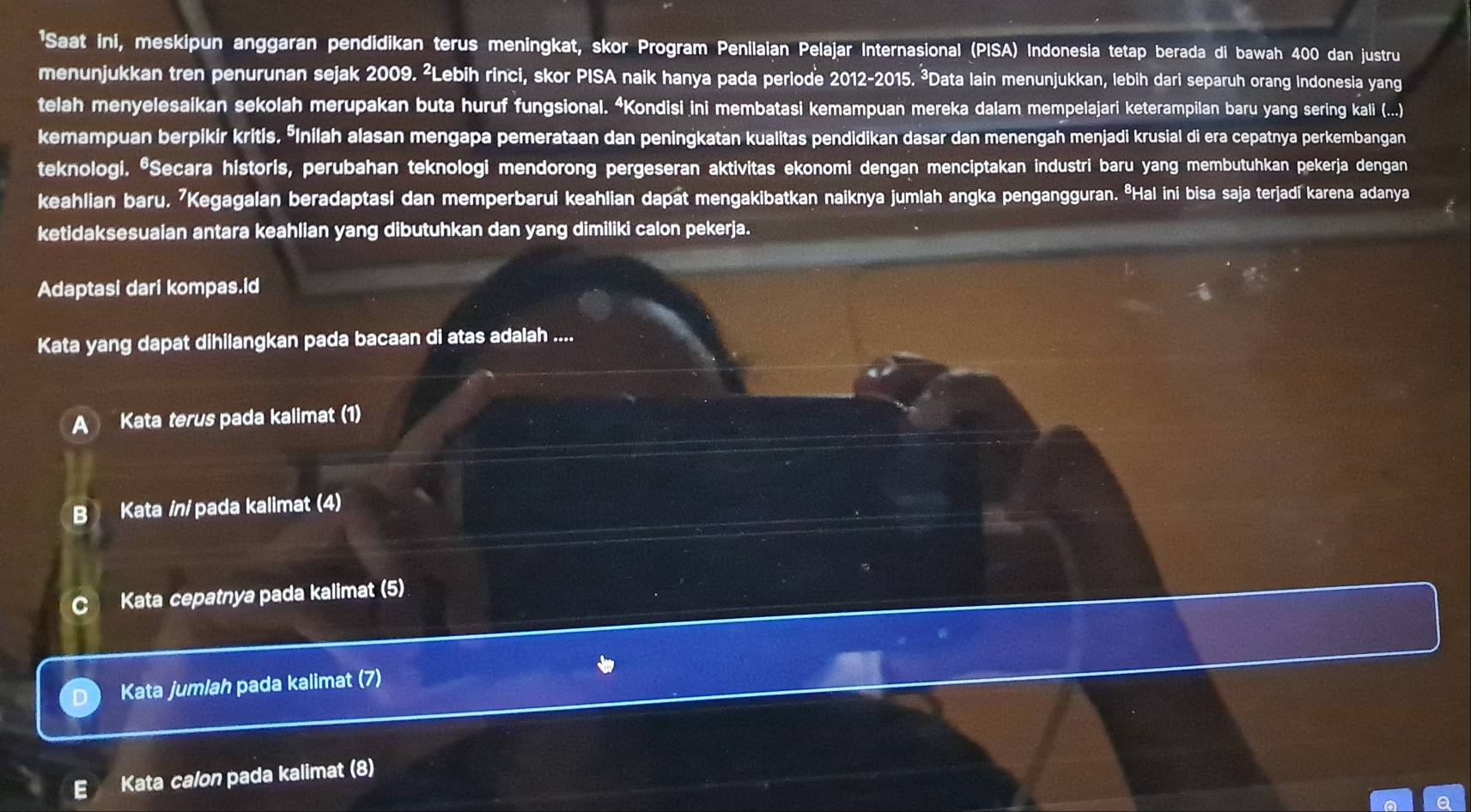 'Saat ini, meskipun anggaran pendidikan terus meningkat, skor Program Penilaian Pelajar Internasional (PISA) Indonesia tetap berada di bawah 400 dan justru
menunjukkan tren penurunan sejak 2009. ²Lebih rinci, skor PISA naik hanya pada periode 2012-2015. ³Data lain menunjukkan, lebih dari separuh orang Indonesia yang
telah menyelesaikan sekolah merupakan buta huruf fungsional. “Kondisi ini membatasi kemampuan mereka dalam mempelajari keterampilan baru yang sering kali (...)
kemampuan berpikir kritis. ŌInilah alasan mengapa pemerataan dan peningkatan kualitas pendidikan dasar dan menengah menjadi krusial di era cepatnya perkembangan
teknologi. *Secara historis, perubahan teknologi mendorong pergeseran aktivitas ekonomi dengan menciptakan industri baru yang membutuhkan pekerja dengan
keahlian baru. ⁷Kegagalan beradaptasi dan memperbarui keahlian dapat mengakibatkan naiknya jumlah angka pengangguran. ªHal ini bisa saja terjadi karena adanya
ketidaksesuaian antara keahlian yang dibutuhkan dan yang dimiliki calon pekerja.
Adaptasi dari kompas.id
Kata yang dapat dihilangkan pada bacaan di atas adalah ....
A Kata terus pada kalimat (1)
B Kata /n/ pada kalimat (4)
C Kata cepatnya pada kalimat (5)
Kata jumlah pada kalimat (7)
Kata calon pada kalimat (8)