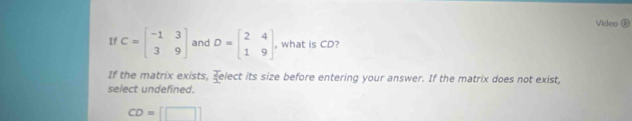 Video D
If C=beginbmatrix -1&3 3&9endbmatrix and D=beginbmatrix 2&4 1&9endbmatrix , what is CD?
If the matrix exists, select its size before entering your answer. If the matrix does not exist,
select undefined.
CD=[□ ]