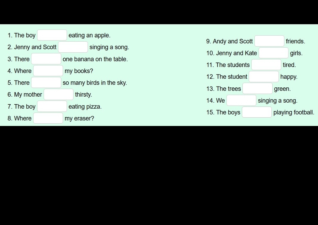 The boy eating an apple. friends. 
9. Andy and Scott 
2. Jenny and Scott singing a song. 
10. Jenny and Kate 
3. There one banana on the table. girls. 
11. The students tired. 
4. Where my books? 
12. The student happy. 
5. There so many birds in the sky. 
13. The trees green. 
6. My mother thirsty. 14. We 
singing a song. 
7. The boy eating pizza. 
15. The boys playing football. 
8. Where eraser? 
my