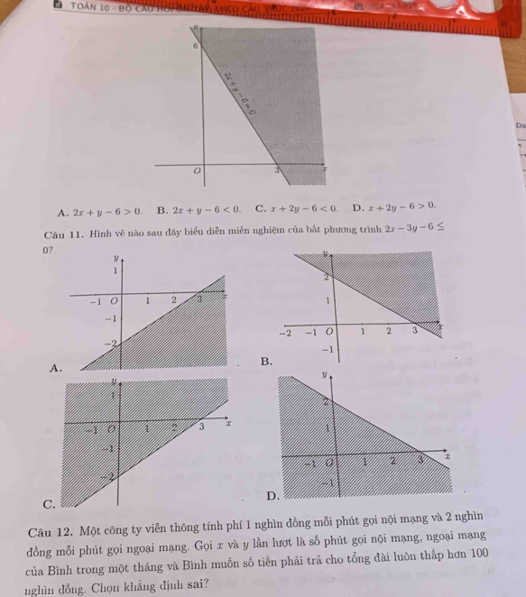 TOán 10 - Bộ cai hời đ y
Da
A. 2x+y-6>0 B. 2x+y-6<0</tex>. C. x+2y-6<0</tex>. D. x+2y-6>0. 
Câu 11. Hình vẽ nào sau đãy biểu diễn miền nghiệm của bất phương trình 2x-3y-6≤
0?

B
A
D.
C
Câu 12. Một công ty viễn thông tính phí 1 nghìn đồng mỗi phút gọi nội mạng và 2 nghìn
đồng mỗi phút gọi ngoại mạng. Gọi x và y lằn lượt là số phút gọi nội mạng, ngoại mạng
của Bình trong một tháng và Bình muốn số tiền phải trả cho tổng đài luôn thấp hơn 100
nghìn đồng. Chọn khẳng định sai?