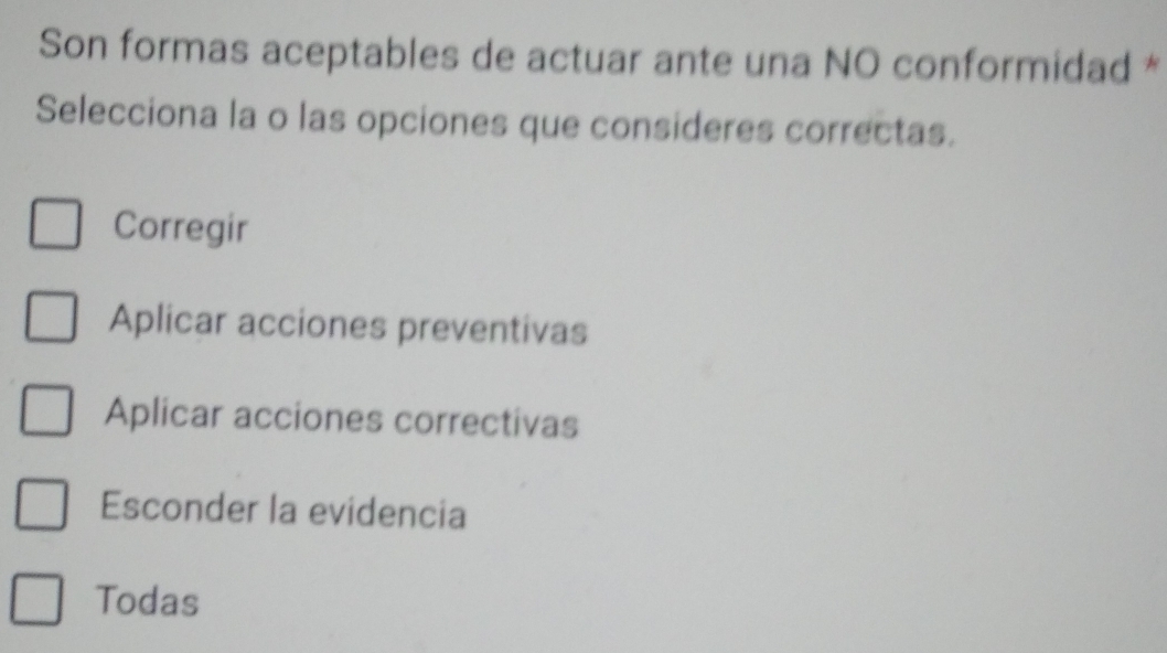 Son formas aceptables de actuar ante una NO conformidad *
Selecciona la o las opciones que consideres correctas.
Corregir
Aplicar acciones preventivas
Aplicar acciones correctivas
Esconder la evidencia
Todas