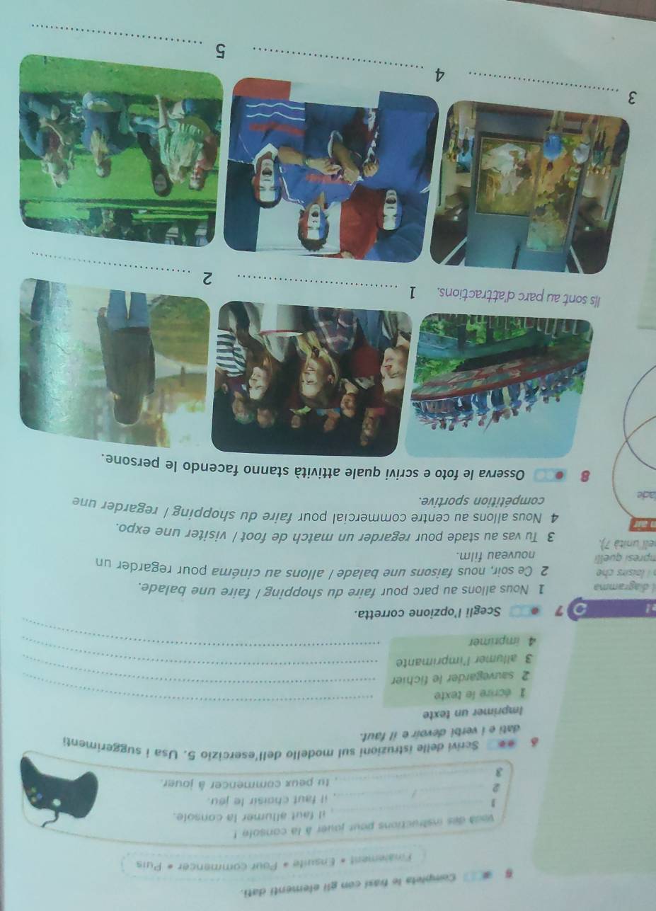 Completa le frasi con gli elementi dati. 
Finalement « Ensuite « Pour commencer « Puis 
vout des instructions pour jouer à la console ! 
_ 
_ il faut allumer la console. 
_ 
_ 
_2 
_/ 
it faut choisir le jeu. 
tu peux commencer à jouer. 
3 
Scrivi delle istruzioni sul modello dell'esercizio 5. Usa i suggerimenti 
dati e i verbi devoir e il faut. 
Imprimer un texte 
1 écrire le texte 
2 sauvegarder le fichier 
_ 
3 allumer l'imprimante 
_ 
4 imprimer 
_ 
_ 
! Scegli l’opzione corretta. 
7 
I diagramma 1 Nous allons au parc pour faire du shopping/ faire une balade. 
aisirs c 2 Ce soir, nous faisons une balade / allons au cinéma pour regarder un 
mpresi quelli nouveau film. 
ell 'unità 7). 3 Tu vas au stade pour regarder un match de foot / visiter une expo. 
4 Nous allons au centre commercial pour faire du shopping / regarder une 
ade compétition sportive. 
8 Osserva le foto e scrivi quale attività stanno facendo le persone. 
_ 
lls sont au parc d'attractions. 1 
_ 
_ 
3 
_ 
4 
_ 
5