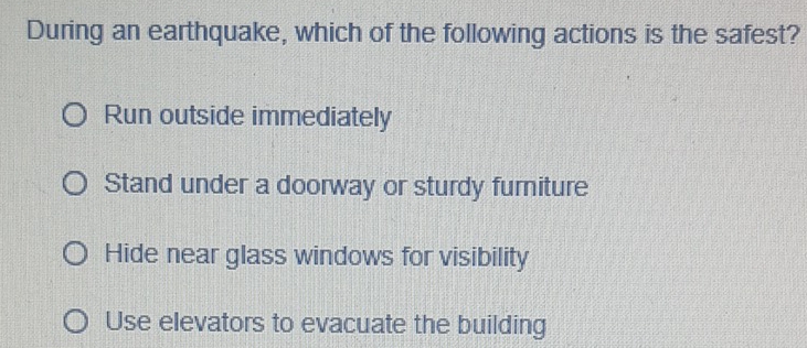 During an earthquake, which of the following actions is the safest?
Run outside immediately
Stand under a doorway or sturdy furniture
Hide near glass windows for visibility
Use elevators to evacuate the building