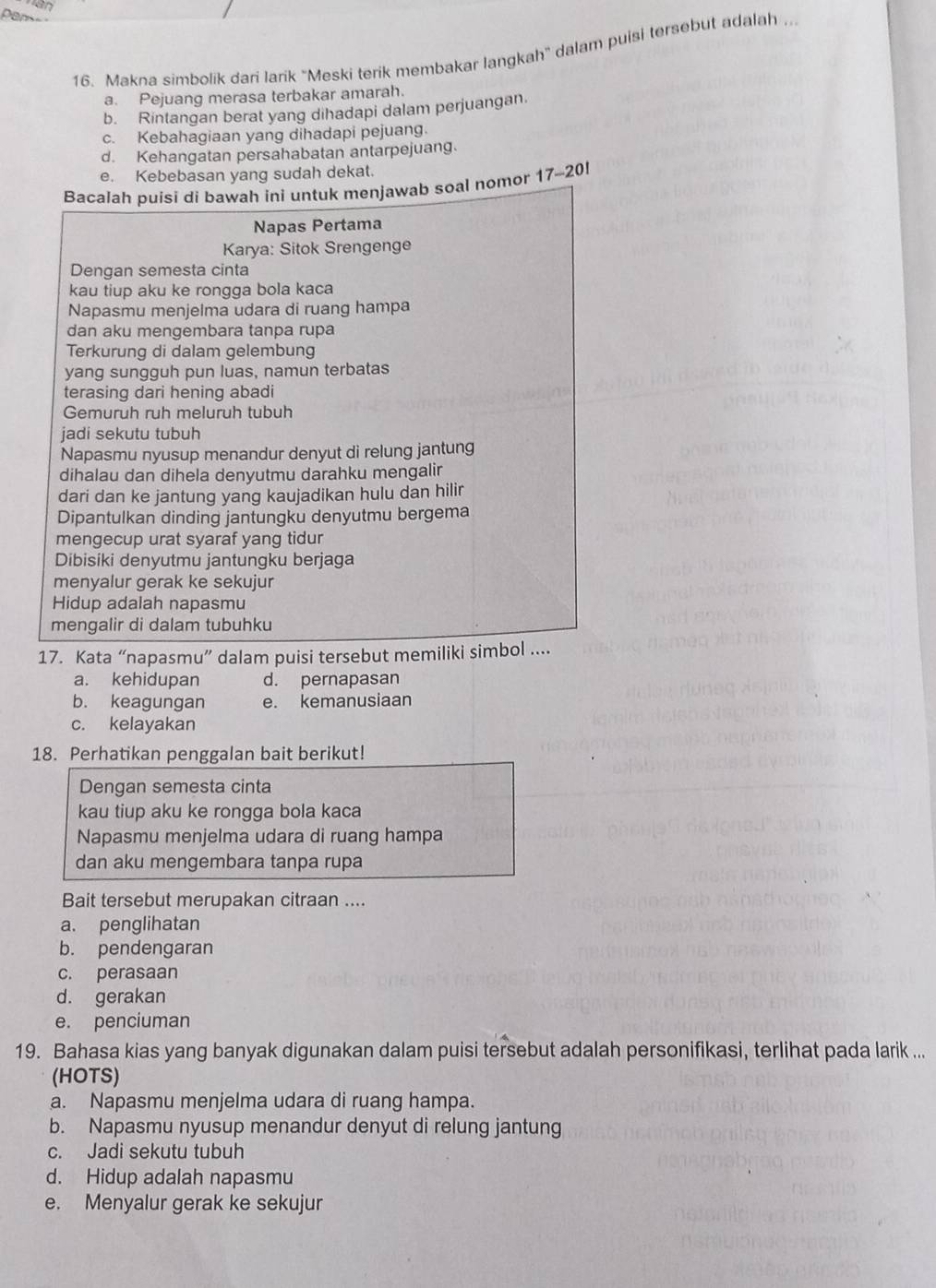 Makna simbolik dari larik ''Meski terik membakar langkah'' dalam puisi tersebut adalah .
a. Pejuang merasa terbakar amarah.
b. Rintangan berat yang dihadapi dalam perjuangan
c. Kebahagiaan yang dihadapi pejuang.
d. Kehangatan persahabatan antarpejuang
e. Kebebasan yang sudah dekat.
Bacalah puisi di bawah ini untuk menjawab soal nomor 17-20!
Napas Pertama
Karya: Sitok Srengenge
Dengan semesta cinta
kau tiup aku ke rongga bola kaca
Napasmu menjelma udara di ruang hampa
dan aku mengembara tanpa rupa
Terkurung di dalam gelembung
yang sungguh pun luas, namun terbatas
terasing dari hening abadi
Gemuruh ruh meluruh tubuh
jadi sekutu tubuh
Napasmu nyusup menandur denyut di relung jantung
dihalau dan dihela denyutmu darahku mengalir
dari dan ke jantung yang kaujadikan hulu dan hilir
Dipantulkan dinding jantungku denyutmu bergema
mengecup urat syaraf yang tidur
Dibisiki denyutmu jantungku berjaga
menyalur gerak ke sekujur
Hidup adalah napasmu
mengalir di dalam tubuhku
17. Kata “napasmu” dalam puisi tersebut memiliki simbol ....
a. kehidupan d. pernapasan
b. keagungan e. kemanusiaan
c. kelayakan
18. Perhatikan penggalan bait berikut!
Dengan semesta cinta
kau tiup aku ke rongga bola kaca
Napasmu menjelma udara di ruang hampa
dan aku mengembara tanpa rupa
Bait tersebut merupakan citraan ....
a. penglihatan
b. pendengaran
c. perasaan
d. gerakan
e. penciuman
19. Bahasa kias yang banyak digunakan dalam puisi tersebut adalah personifikasi, terlihat pada larik ...
(HOTS)
a. Napasmu menjelma udara di ruang hampa.
b. Napasmu nyusup menandur denyut di relung jantung
c. Jadi sekutu tubuh
d. Hidup adalah napasmu
e. Menyalur gerak ke sekujur