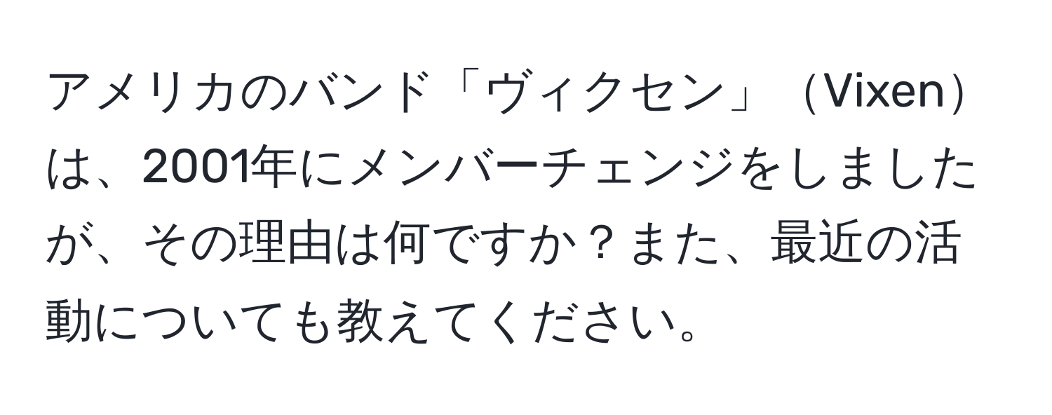 アメリカのバンド「ヴィクセン」Vixenは、2001年にメンバーチェンジをしましたが、その理由は何ですか？また、最近の活動についても教えてください。