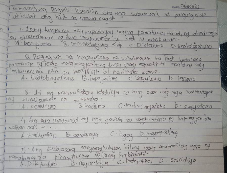 aloclas
uaramihang Pagpili. Bocahin. ong roo sumusunad not pangungusap
at isulat ong titik ny temang sagor
1. I sang tecryang nagpapalayay naang pamahalcan sulad, ny demokrooya
ay pinanomuan ng ilang mayayoman hindi`ng nalok arami.
A' kenigismo B. pemocrasyang ele c. Dikladura D. veokoldy atismo
a Baging uni ng koongdricms na inabrowon ing hind lontorang
pononatop ny isong make pangyarhang bansa apang mopanatiltot mopalouar any
impluuensiga nito sa maliflit at mahininong bansa.
A. Neorobnyalis ma B. Imperyalisms C. sayalis mo D. pasmo
3. Uri ng pampuliong idledohya na kung saon ang mga mamanayan
ay sunud sunucan sa no mumano.
4. Komunismo B. pasismo C. Horifaryansmo b-sosyalimo
4. lng ng a sumusunad oy inga gawain ea loong aabuoo ng baangyanhan
malban oq.
A. tatiualian B. pandaraya C. ligay D. paoyparlong
5 Ang badalasong nanganga hudugan bilang isony olobrotiking anyo ng
pamabakan ha pinana munuan ng is ang indibinduoal.
A. Dik fadura B. Oligarkya C. pfrighkal D. sasolohya