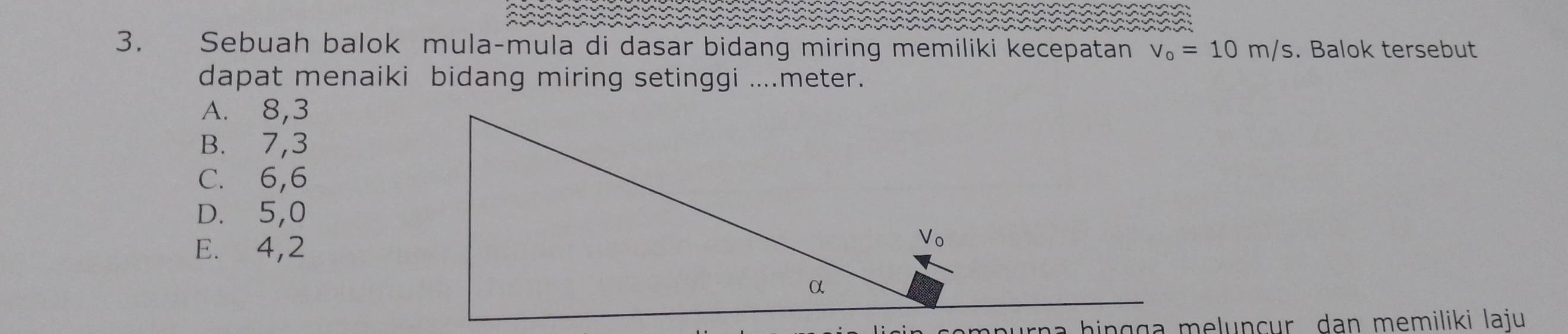 Sebuah balok mula-mula di dasar bidang miring memiliki kecepatan v_0=10m/s. Balok tersebut
dapat menaiki bidang miring setinggi ....meter.
A. 8, 3
B. 7, 3
C. 6, 6
D. 5, 0
E. 4, 2
a a h i n g g a m eluncur dan memiliki laju