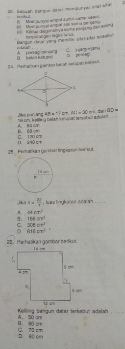 Sebuah bangun datar mempunyai sifat-sifat 2
berikut.
(i) Mempunyai empat sudut sama besar.
(i) Mempunyal empat sisi sama panjang.
(iii) Kedua diagonalnya sama panjang dan saling
berpotongan tegak lurus.
Bangun datar yang memiliki sifat-sifat tersebut
adalah C. jajargenjang
A. persegi panjang
B. belah ketupat D. persegi
24. Perhatikan gambar belah ketupat berikut.
Jika panjang AB=17cm, AC=30cm , dan BD=
16 cm, keliling belah ketupat tersebut adalah . . . .
A. 64 cm
B. 68 cm
C. 120 cm
D. 240 cm
25. Perhatikan gambar lingkaran berikut.
Jika π = 22/7  , luas lingkaran adalah . . . .
A. 44cm^2
B. 166cm^2
C. 308cm^2
D. 616cm^2
26. Perhatikan gambar berikut.
Keliling bangun datar tersebut adalah . . . .
A. 50 cm
B. 60 cm
C. 70 cm
D. 80 cm